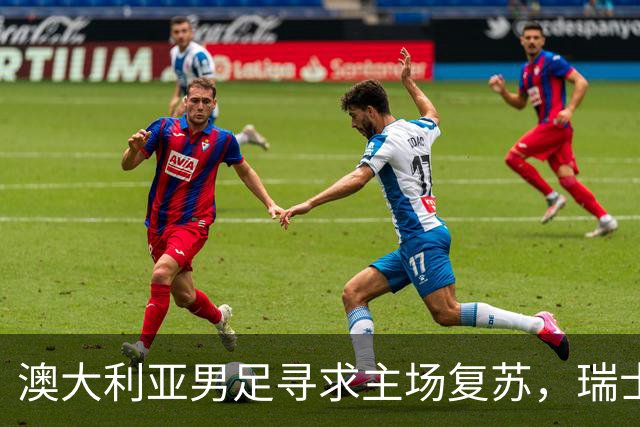 澳大利亚男足寻求主场复苏，瑞士男足客场表现强劲！